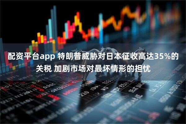 配资平台app 特朗普威胁对日本征收高达35%的关税 加剧市场对最坏情形的担忧