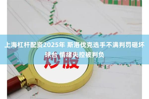 上海杠杆配资2025年 斯洛伐克选手不满判罚砸坏球台 情绪失控被判负