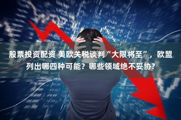 股票投资配资 美欧关税谈判“大限将至”，欧盟列出哪四种可能？哪些领域绝不妥协?