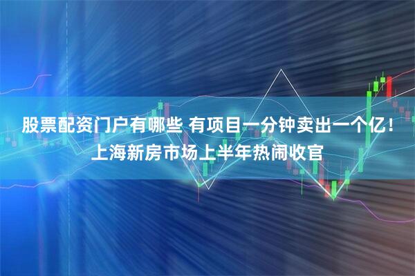 股票配资门户有哪些 有项目一分钟卖出一个亿！上海新房市场上半年热闹收官