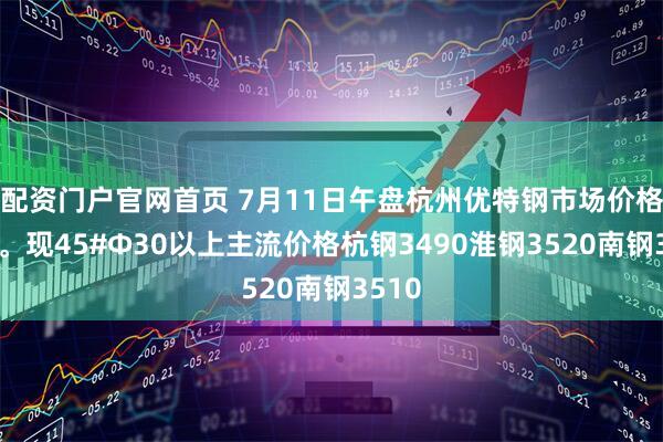 配资门户官网首页 7月11日午盘杭州优特钢市场价格暂稳。现45#Φ30以上主流价格杭钢3490淮钢3520南钢3510