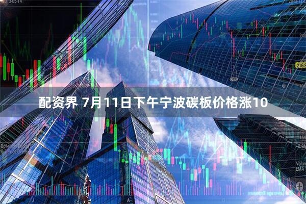 配资界 7月11日下午宁波碳板价格涨10