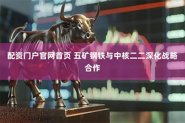 配资门户官网首页 五矿钢铁与中核二二深化战略合作