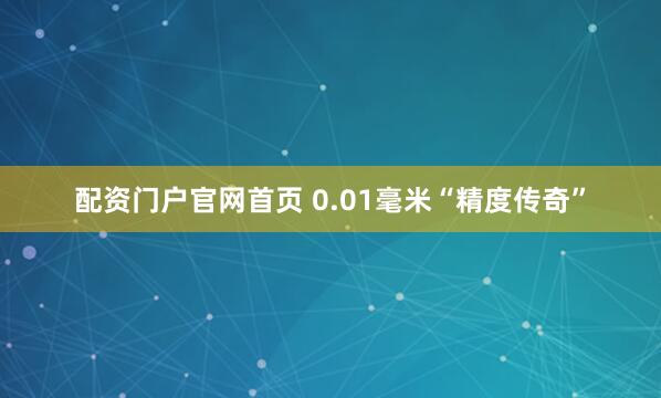 配资门户官网首页 0.01毫米“精度传奇”