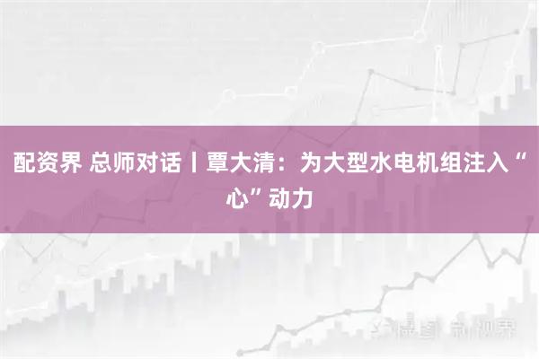 配资界 总师对话丨覃大清：为大型水电机组注入“心”动力