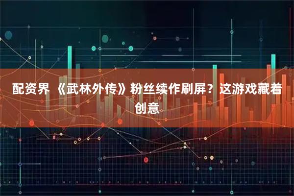 配资界 《武林外传》粉丝续作刷屏？这游戏藏着创意