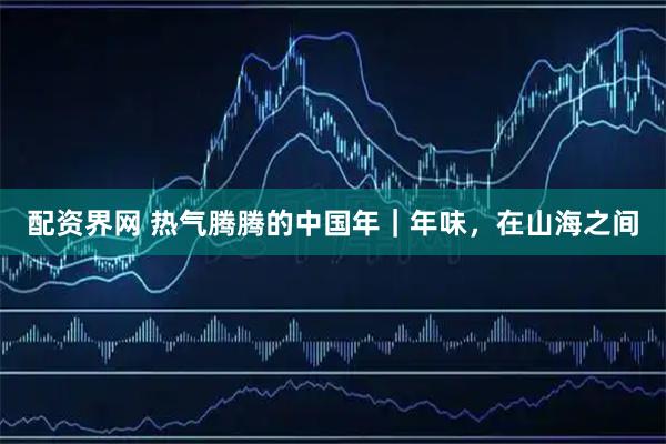 配资界网 热气腾腾的中国年｜年味，在山海之间