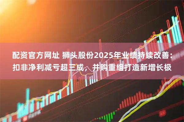 配资官方网址 狮头股份2025年业绩持续改善：扣非净利减亏超三成，并购重组打造新增长极