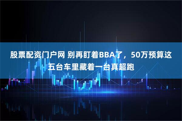 股票配资门户网 别再盯着BBA了，50万预算这五台车里藏着一台真超跑