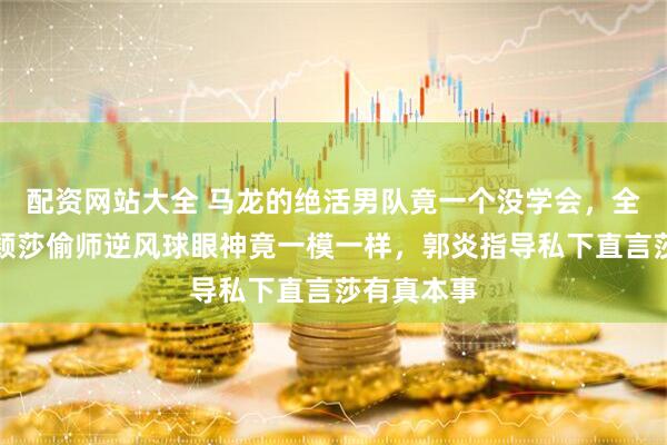 配资网站大全 马龙的绝活男队竟一个没学会，全被女队孙颖莎偷师逆风球眼神竟一模一样，郭炎指导私下直言莎有真本事