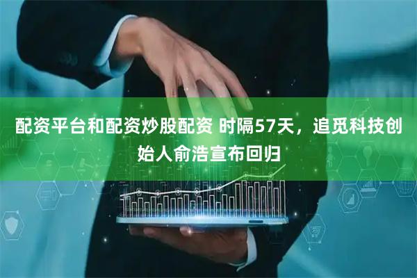 配资平台和配资炒股配资 时隔57天，追觅科技创始人俞浩宣布回归