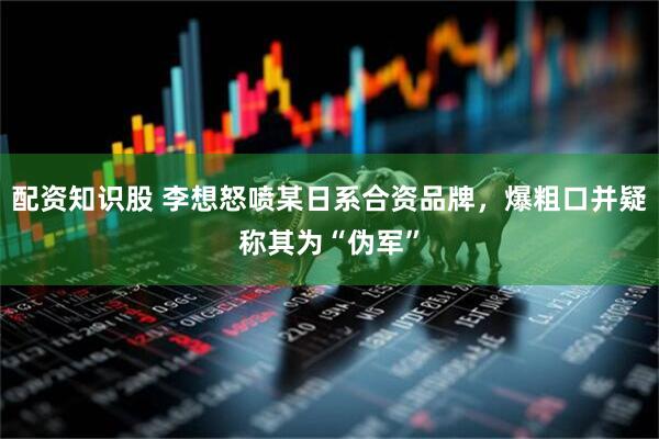 配资知识股 李想怒喷某日系合资品牌，爆粗口并疑称其为“伪军”
