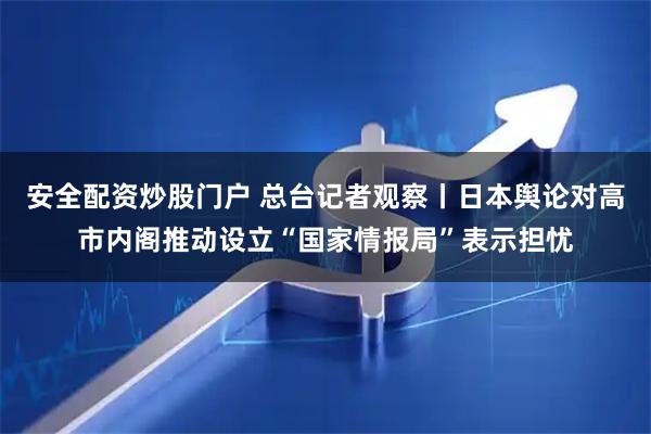 安全配资炒股门户 总台记者观察丨日本舆论对高市内阁推动设立“国家情报局”表示担忧