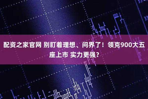 配资之家官网 别盯着理想、问界了！领克900大五座上市 实力更强？