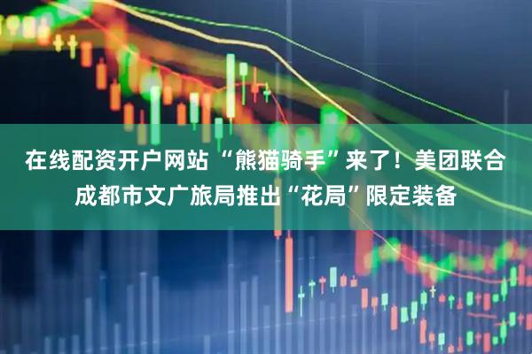 在线配资开户网站 “熊猫骑手”来了！美团联合成都市文广旅局推出“花局”限定装备