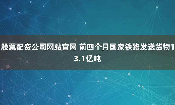 股票配资公司网站官网 前四个月国家铁路发送货物13.1亿吨