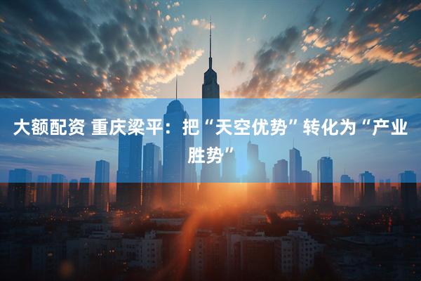 大额配资 重庆梁平：把“天空优势”转化为“产业胜势”