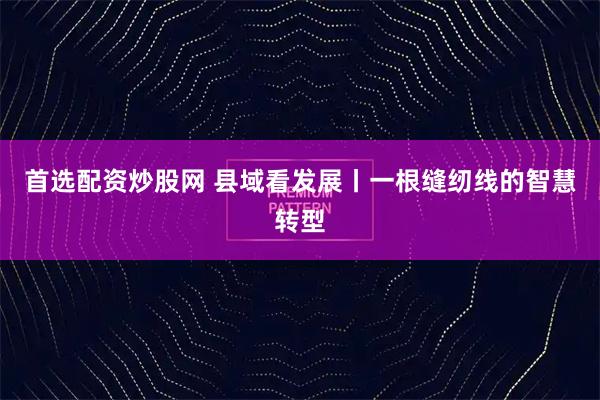 首选配资炒股网 县域看发展丨一根缝纫线的智慧转型