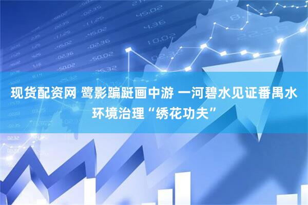 现货配资网 鹭影蹁跹画中游 一河碧水见证番禺水环境治理“绣花功夫”