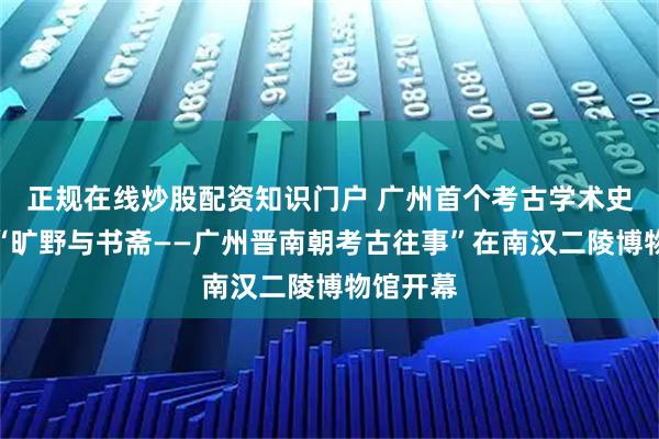 正规在线炒股配资知识门户 广州首个考古学术史展览！“旷野与书斋——广州晋南朝考古往事”在南汉二陵博物馆开幕