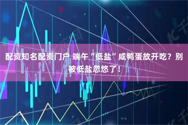 配资知名配资门户 端午“低盐”咸鸭蛋放开吃？别被低盐忽悠了！