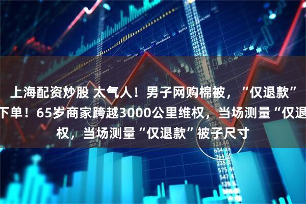 上海配资炒股 太气人！男子网购棉被，“仅退款”7条后又连续下单！65岁商家跨越3000公里维权，当场测量“仅退款”被子尺寸
