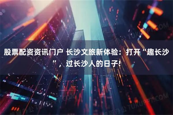 股票配资资讯门户 长沙文旅新体验：打开“趣长沙”，过长沙人的日子!