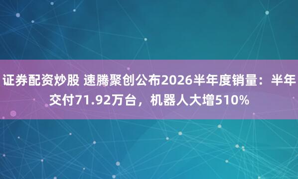证券配资炒股 速腾聚创公布2026半年度销量：半年交付71.92万台，机器人大增510%