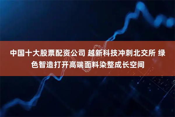 中国十大股票配资公司 越新科技冲刺北交所 绿色智造打开高端面料染整成长空间