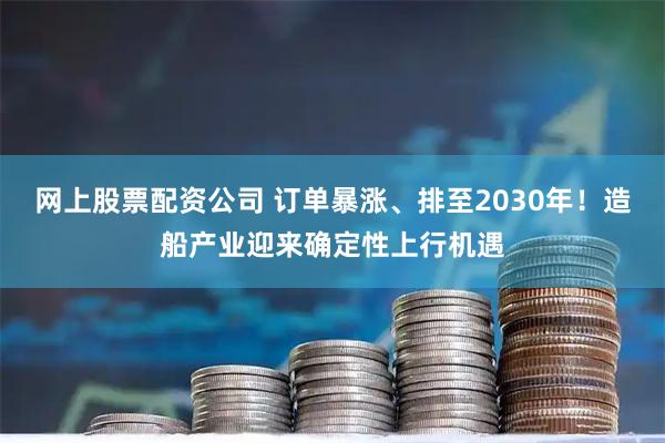 网上股票配资公司 订单暴涨、排至2030年！造船产业迎来确定性上行机遇